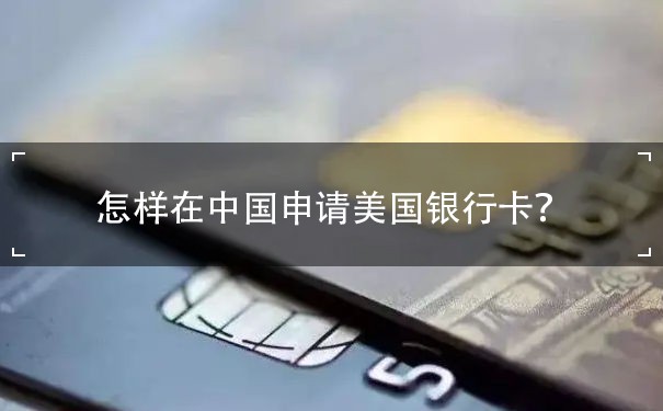 怎样在中国申请美国银行卡？详细步骤分析