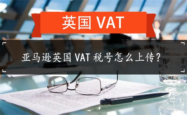 亚马逊英国VAT税号怎么上传？