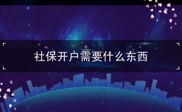 社保开户需要什么东西 社保开户需要什么东西