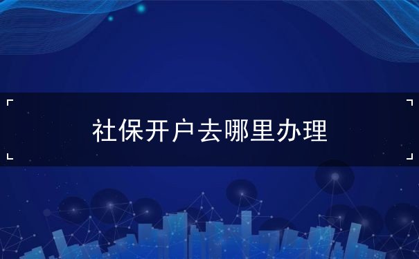社保开户去哪里办理 社保开户去哪里办理