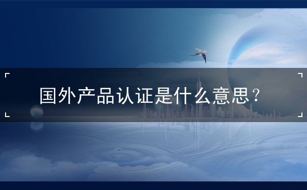 国外产品认证是什么意思? 国外产品认证是什么意思?