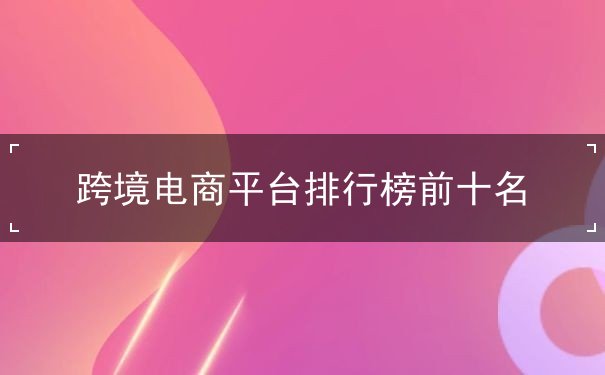 跨境电商平台排行榜前十名 跨境电商平台排行榜前十名