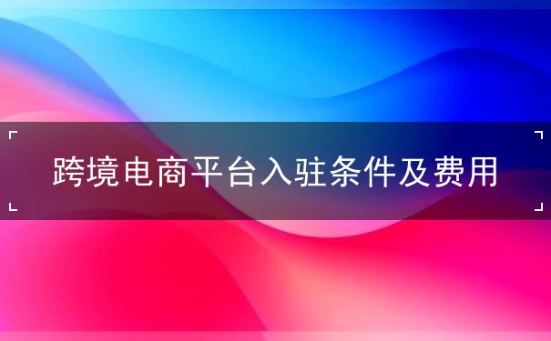 跨境电商平台入驻条件及费用 跨境电商平台入驻条件及费用