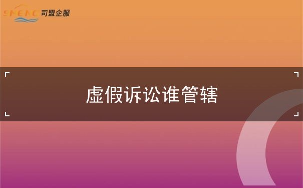 虚假诉讼谁管辖 虚假诉讼谁管辖