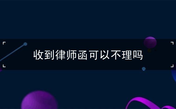收到律师函可以不理吗 收到律师函可以不理吗