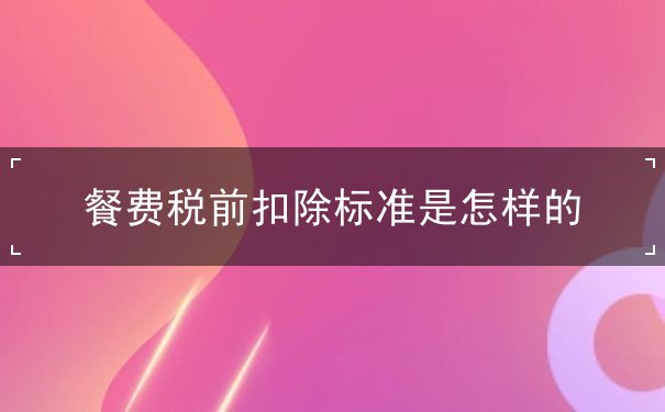 餐费税前扣除标准 餐费税前扣除标准