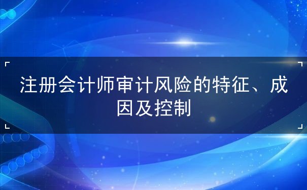 注册会计师审计风险的特征、成因及控制 注册会计师审计风险的特征、成因及控制
