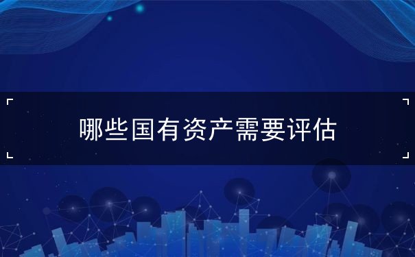 哪些国有资产需要评估 哪些国有资产需要评估