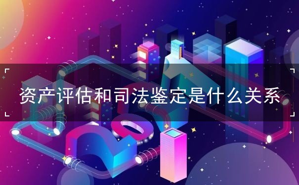 资产评估和司法鉴定的关系,资产评估司法鉴定,资产评估的原则 资产评估和司法鉴定的关系,资产评估司法鉴定,资产评估的原则