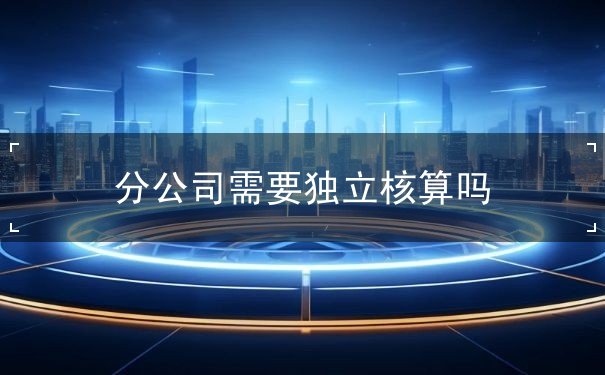 分公司要独立核算吗 分公司要独立核算吗