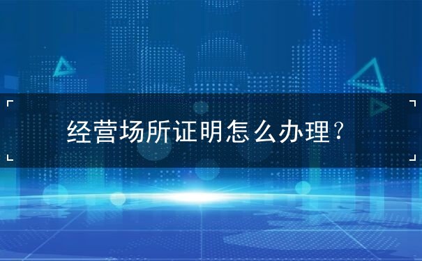 经营场所证明怎么办理 经营场所证明怎么办理