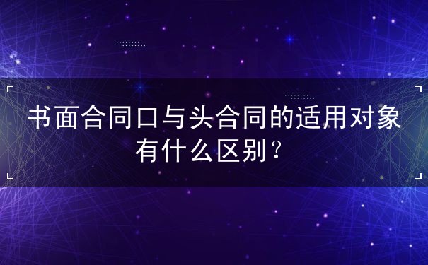 书面合同口与头合同的适用对象有什么区别 书面合同口与头合同的适用对象有什么区别
