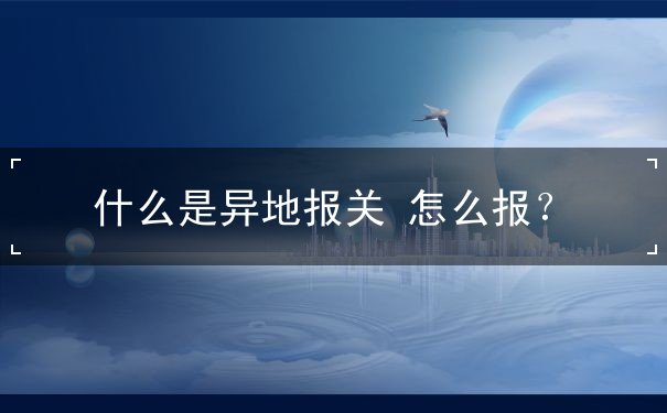 什么是异地报关 什么是异地报关