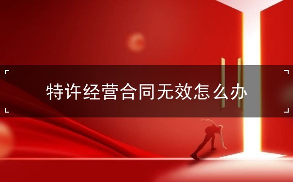 特许经营合同无效怎么办 特许经营合同无效怎么办