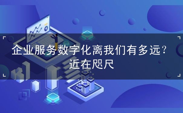 企业服务数字化离我们有多远?近在咫尺 企业服务数字化离我们有多远?近在咫尺