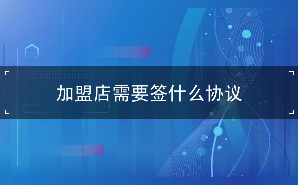 加盟店需要签什么协议 加盟店需要签什么协议