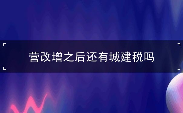 营改增之后还有城建税吗,营改增的范围 营改增之后还有城建税吗,营改增的范围
