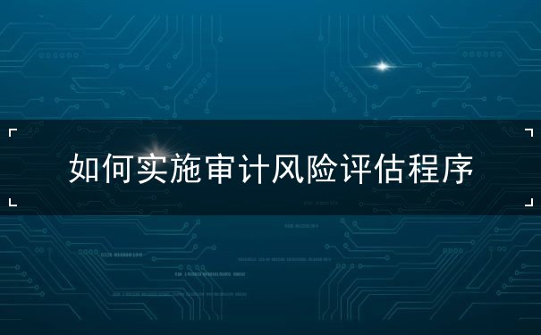 如何实施审计风险评估程序 如何实施审计风险评估程序
