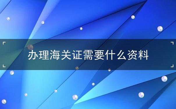 办理海关证需要什么资料 办理海关证需要什么资料