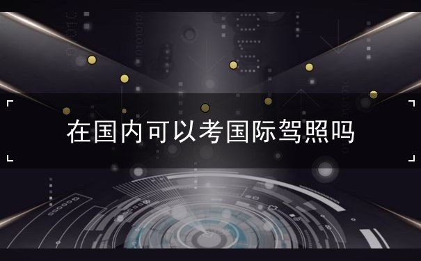 在国内可以考国际驾照吗,如何申领电子版驾驶证 在国内可以考国际驾照吗,如何申领电子版驾驶证