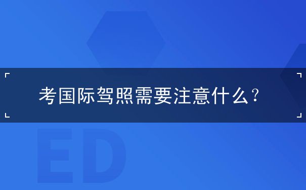 考国际驾照需要注意什么 考国际驾照需要注意什么