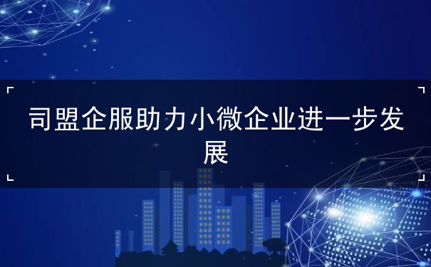 司盟企服助力小微企业进一步发展 司盟企服助力小微企业进一步发展