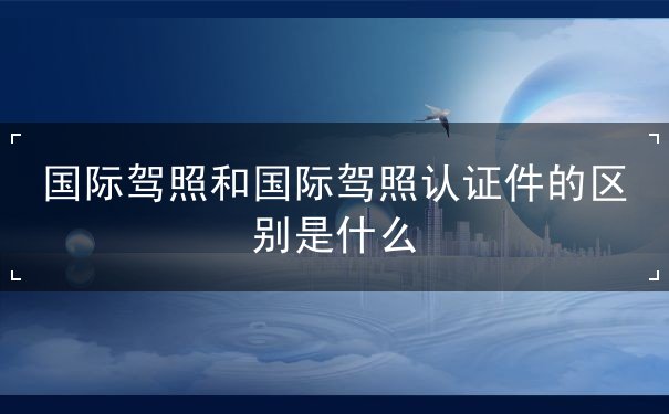 国际驾照和国际驾照认证件的区别 国际驾照和国际驾照认证件的区别