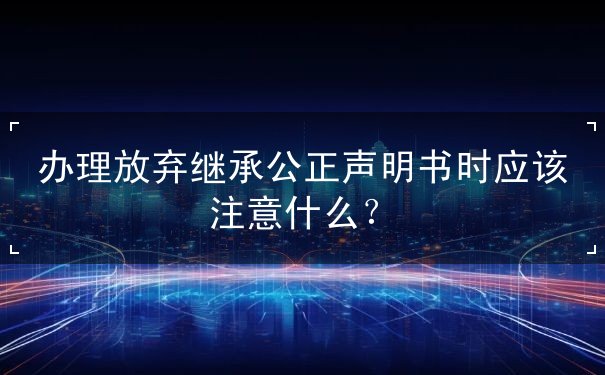 办理放弃继承公正声明书时应该注意什么
