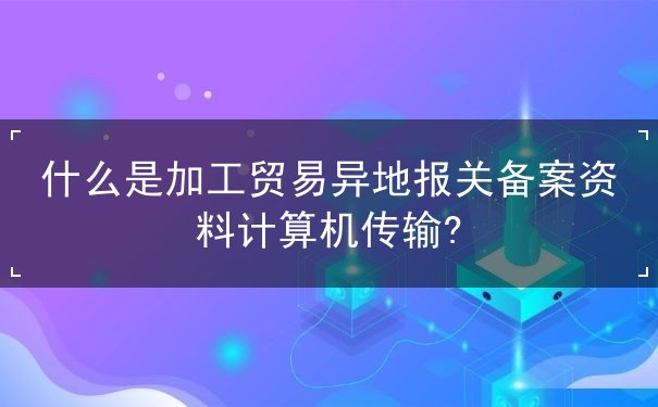 什么是加工贸易异地报关备案资料计算机传输? 什么是加工贸易异地报关备案资料计算机传输?