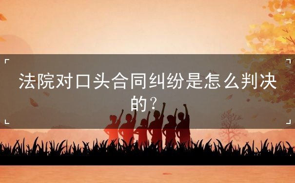 法院对口头合同纠纷是怎么判决的 法院对口头合同纠纷是怎么判决的
