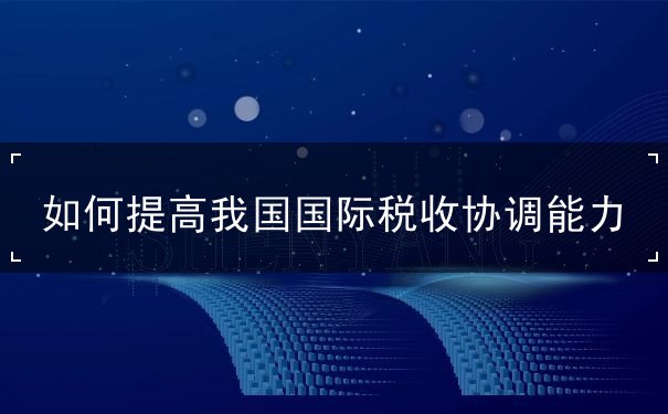 如何提高我国国际税收协调能力 如何提高我国国际税收协调能力