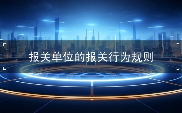报关单位的报关行为规则 报关单位的报关行为规则