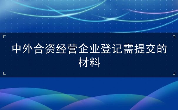 中外合资经营企业登记需提交的材料 中外合资经营企业登记需提交的材料