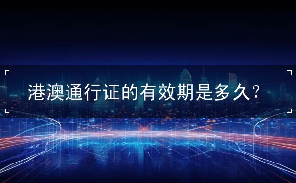前往港澳通行证有效期多久 前往港澳通行证有效期多久