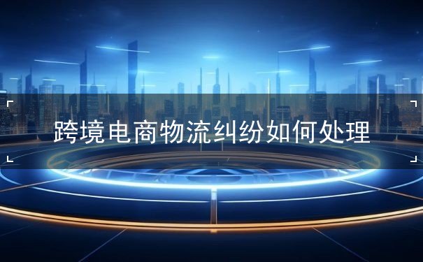 跨境电商物流纠纷如何处理 跨境电商物流纠纷如何处理
