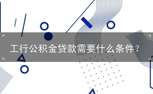 工行公积金贷款要哪些条件 工行公积金贷款要哪些条件