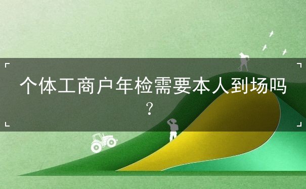 个体工商户年检需要到场吗? 个体工商户年检需要到场吗?