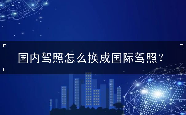 国内驾照怎么换成国际驾照 国内驾照怎么换成国际驾照
