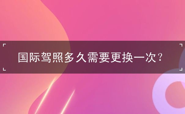 国际驾照多久需要更换,国际驾照有什么用 国际驾照多久需要更换,国际驾照有什么用
