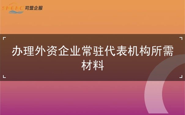 办理外资企业常驻代表机构所需材料 办理外资企业常驻代表机构所需材料
