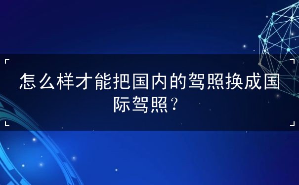 怎么样才能把国内的驾照换成国际驾照 怎么样才能把国内的驾照换成国际驾照