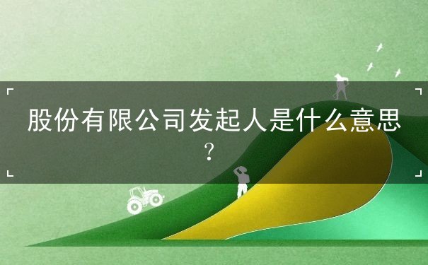 股份有限公司发起人是什么意思 股份有限公司发起人是什么意思