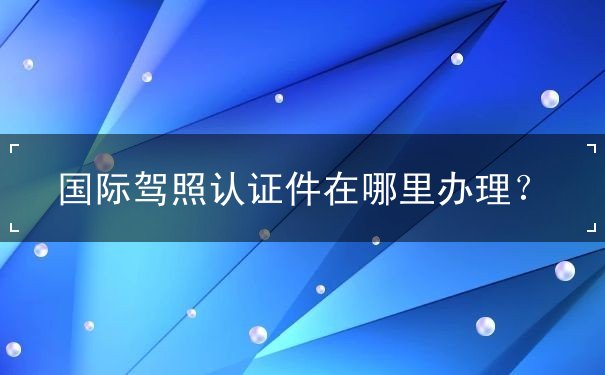 国际驾照认证件在哪里办理 国际驾照认证件在哪里办理