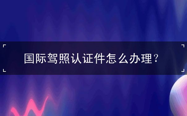 国际驾照认证件怎么办理 国际驾照认证件怎么办理