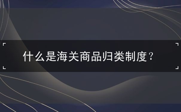 什么海关商品归类制度 什么海关商品归类制度
