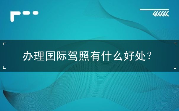 办理国际驾照有什么好处 办理国际驾照有什么好处