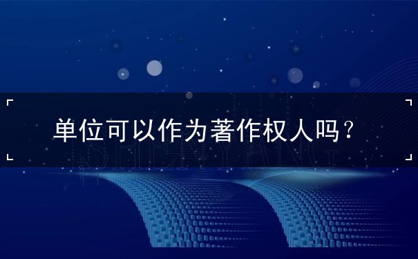 单位可以作为著作权人吗 单位可以作为著作权人吗