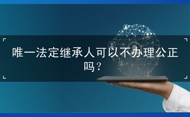唯一法定继承人可以不办理公正吗 唯一法定继承人可以不办理公正吗