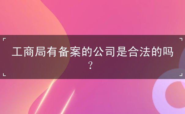 工商局有备案的公司安全吗 工商局有备案的公司安全吗