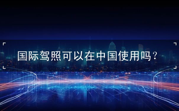国际驾照可以在中国使用吗 国际驾照可以在中国使用吗